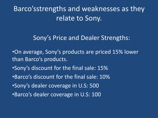 Barco’sstrengths and weaknesses as they
             relate to Sony.

        Sony’s Price and Dealer Strengths:
•On average, Sony’s products are priced 15% lower
than Barco’s products.
•Sony’s discount for the final sale: 15%
•Barco’s discount for the final sale: 10%
•Sony’s dealer coverage in U.S: 500
•Barco’s dealer coverage in U.S: 100
 