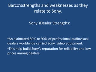 Barco’sstrengths and weaknesses as they
             relate to Sony.

               Sony’sDealer Strengths:


•An estimated 80% to 90% of professional audiovisual
dealers worldwide carried Sony video equipment.
•This help build Sony’s reputation for reliability and low
prices among dealers.
 