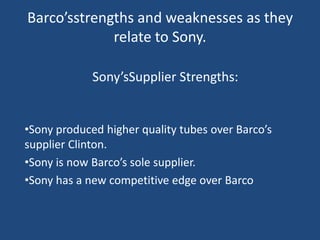 Barco’sstrengths and weaknesses as they
             relate to Sony.

             Sony’sSupplier Strengths:


•Sony produced higher quality tubes over Barco’s
supplier Clinton.
•Sony is now Barco’s sole supplier.
•Sony has a new competitive edge over Barco
 