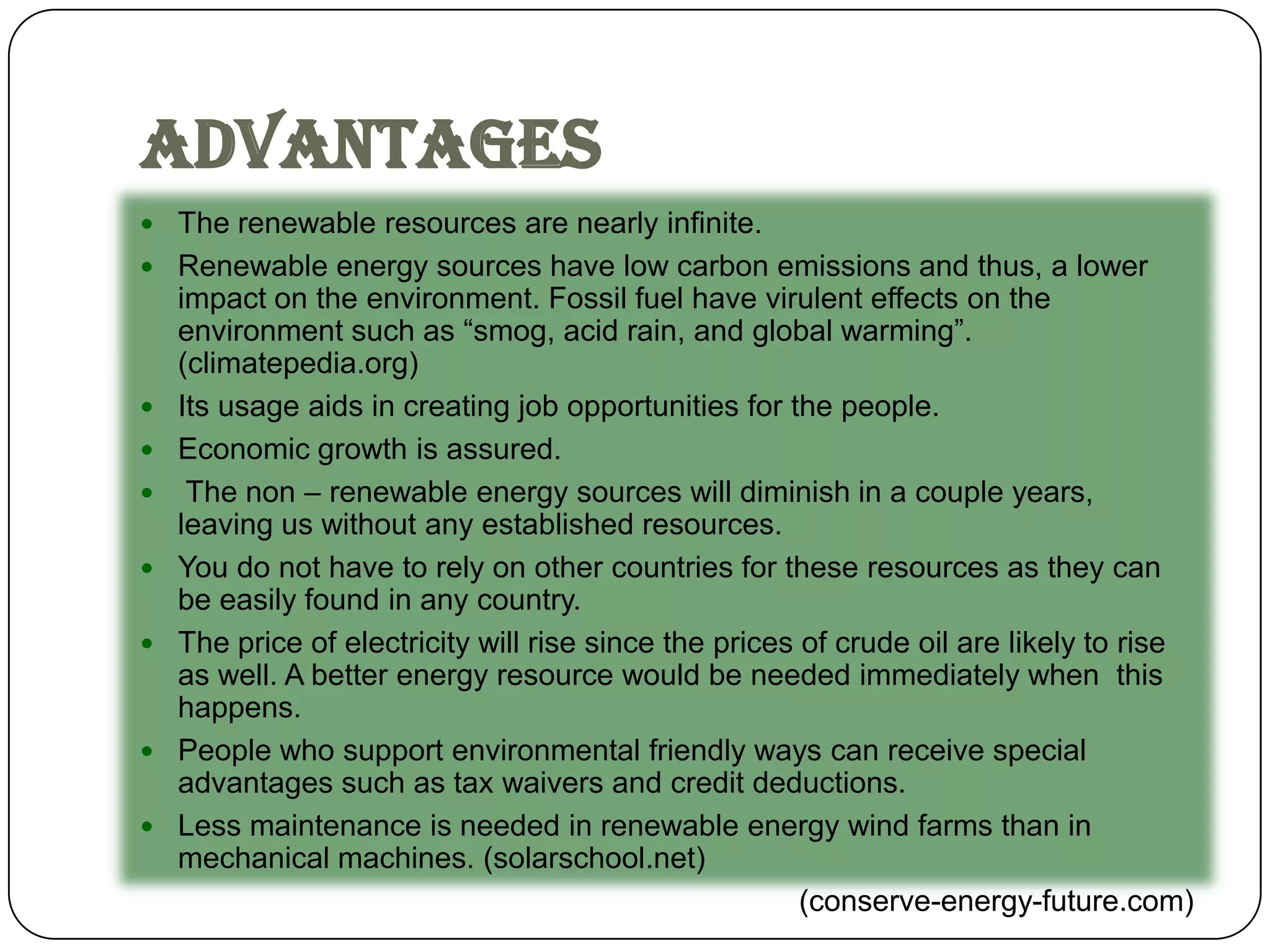 Advantages
 The renewable resources are nearly infinite.
 Renewable energy sources have low carbon emissions and thus, a lower
    impact on the environment. Fossil fuel have virulent effects on the
    environment such as “smog, acid rain, and global warming”.
    (climatepedia.org)
   Its usage aids in creating job opportunities for the people.
   Economic growth is assured.
    The non – renewable energy sources will diminish in a couple years,
    leaving us without any established resources.
   You do not have to rely on other countries for these resources as they can
    be easily found in any country.
   The price of electricity will rise since the prices of crude oil are likely to rise
    as well. A better energy resource would be needed immediately when this
    happens.
   People who support environmental friendly ways can receive special
    advantages such as tax waivers and credit deductions.
   Less maintenance is needed in renewable energy wind farms than in
    mechanical machines. (solarschool.net)
                                                        (conserve-energy-future.com)
 