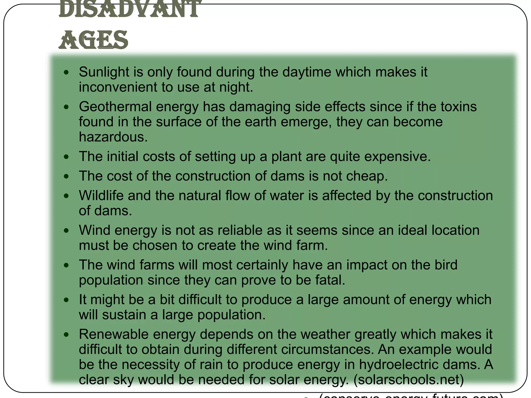 Disadvant
ages
 Sunlight is only found during the daytime which makes it
    inconvenient to use at night.
   Geothermal energy has damaging side effects since if the toxins
    found in the surface of the earth emerge, they can become
    hazardous.
   The initial costs of setting up a plant are quite expensive.
   The cost of the construction of dams is not cheap.
   Wildlife and the natural flow of water is affected by the construction
    of dams.
   Wind energy is not as reliable as it seems since an ideal location
    must be chosen to create the wind farm.
   The wind farms will most certainly have an impact on the bird
    population since they can prove to be fatal.
   It might be a bit difficult to produce a large amount of energy which
    will sustain a large population.
   Renewable energy depends on the weather greatly which makes it
    difficult to obtain during different circumstances. An example would
    be the necessity of rain to produce energy in hydroelectric dams. A
    clear sky would be needed for solar energy. (solarschools.net)
 