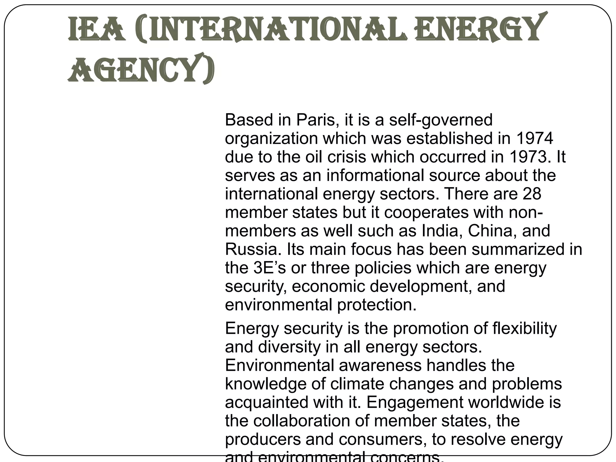 IEA (International Energy
Agency)
        Based in Paris, it is a self-governed
        organization which was established in 1974
        due to the oil crisis which occurred in 1973. It
        serves as an informational source about the
        international energy sectors. There are 28
        member states but it cooperates with non-
        members as well such as India, China, and
        Russia. Its main focus has been summarized in
        the 3E’s or three policies which are energy
        security, economic development, and
        environmental protection.
        Energy security is the promotion of flexibility
        and diversity in all energy sectors.
        Environmental awareness handles the
        knowledge of climate changes and problems
        acquainted with it. Engagement worldwide is
        the collaboration of member states, the
        producers and consumers, to resolve energy
 