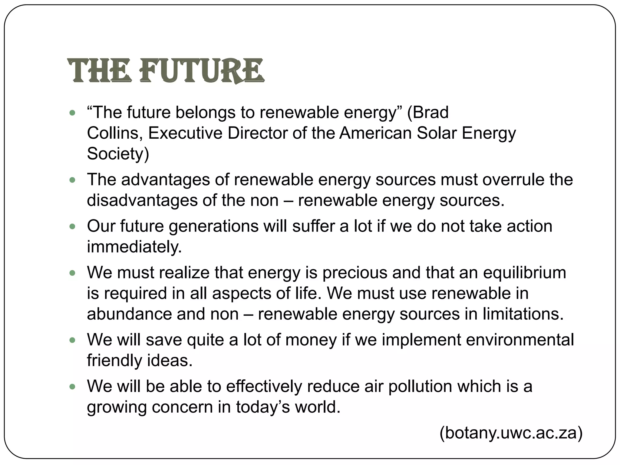The Future
 “The future belongs to renewable energy” (Brad
    Collins, Executive Director of the American Solar Energy
    Society)
   The advantages of renewable energy sources must overrule the
    disadvantages of the non – renewable energy sources.
   Our future generations will suffer a lot if we do not take action
    immediately.
   We must realize that energy is precious and that an equilibrium
    is required in all aspects of life. We must use renewable in
    abundance and non – renewable energy sources in limitations.
   We will save quite a lot of money if we implement environmental
    friendly ideas.
   We will be able to effectively reduce air pollution which is a
    growing concern in today’s world.
                                                      (botany.uwc.ac.za)
 