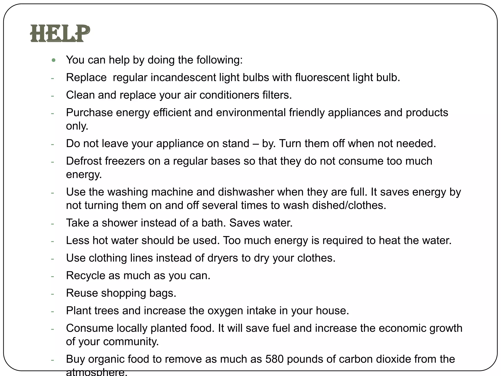 Help
    You can help by doing the following:
 -   Replace regular incandescent light bulbs with fluorescent light bulb.
 -   Clean and replace your air conditioners filters.
 -   Purchase energy efficient and environmental friendly appliances and products
     only.
 -   Do not leave your appliance on stand – by. Turn them off when not needed.
 -   Defrost freezers on a regular bases so that they do not consume too much
     energy.
 -   Use the washing machine and dishwasher when they are full. It saves energy by
     not turning them on and off several times to wash dished/clothes.
 -   Take a shower instead of a bath. Saves water.
 -   Less hot water should be used. Too much energy is required to heat the water.
 -   Use clothing lines instead of dryers to dry your clothes.
 -   Recycle as much as you can.
 -   Reuse shopping bags.
 -   Plant trees and increase the oxygen intake in your house.
 -   Consume locally planted food. It will save fuel and increase the economic growth
     of your community.
 -   Buy organic food to remove as much as 580 pounds of carbon dioxide from the
 