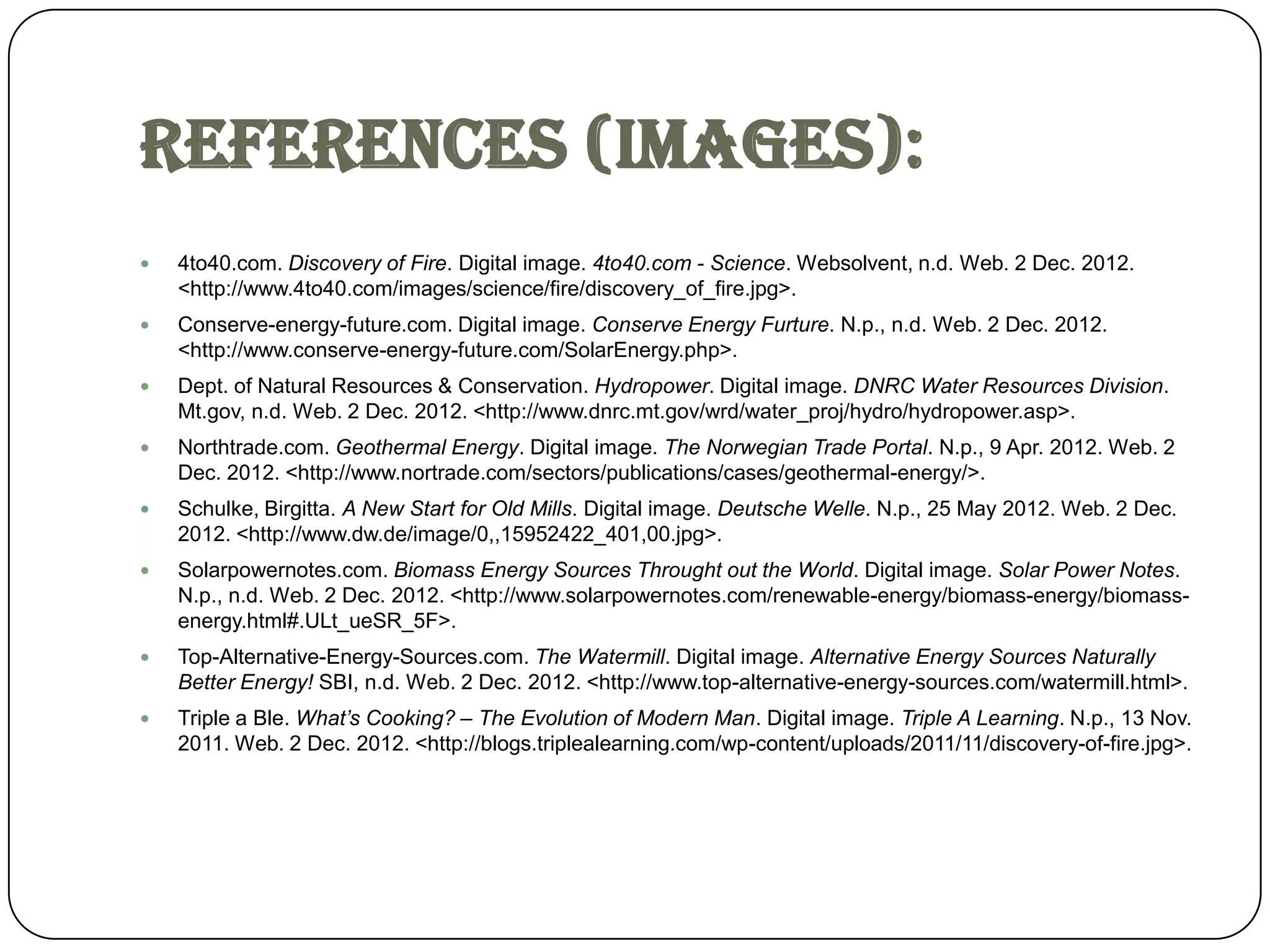 References (images):
   4to40.com. Discovery of Fire. Digital image. 4to40.com - Science. Websolvent, n.d. Web. 2 Dec. 2012.
    <http://www.4to40.com/images/science/fire/discovery_of_fire.jpg>.
   Conserve-energy-future.com. Digital image. Conserve Energy Furture. N.p., n.d. Web. 2 Dec. 2012.
    <http://www.conserve-energy-future.com/SolarEnergy.php>.
   Dept. of Natural Resources & Conservation. Hydropower. Digital image. DNRC Water Resources Division.
    Mt.gov, n.d. Web. 2 Dec. 2012. <http://www.dnrc.mt.gov/wrd/water_proj/hydro/hydropower.asp>.
   Northtrade.com. Geothermal Energy. Digital image. The Norwegian Trade Portal. N.p., 9 Apr. 2012. Web. 2
    Dec. 2012. <http://www.nortrade.com/sectors/publications/cases/geothermal-energy/>.
   Schulke, Birgitta. A New Start for Old Mills. Digital image. Deutsche Welle. N.p., 25 May 2012. Web. 2 Dec.
    2012. <http://www.dw.de/image/0,,15952422_401,00.jpg>.
   Solarpowernotes.com. Biomass Energy Sources Throught out the World. Digital image. Solar Power Notes.
    N.p., n.d. Web. 2 Dec. 2012. <http://www.solarpowernotes.com/renewable-energy/biomass-energy/biomass-
    energy.html#.ULt_ueSR_5F>.
   Top-Alternative-Energy-Sources.com. The Watermill. Digital image. Alternative Energy Sources Naturally
    Better Energy! SBI, n.d. Web. 2 Dec. 2012. <http://www.top-alternative-energy-sources.com/watermill.html>.
   Triple a Ble. What’s Cooking? – The Evolution of Modern Man. Digital image. Triple A Learning. N.p., 13 Nov.
    2011. Web. 2 Dec. 2012. <http://blogs.triplealearning.com/wp-content/uploads/2011/11/discovery-of-fire.jpg>.
 