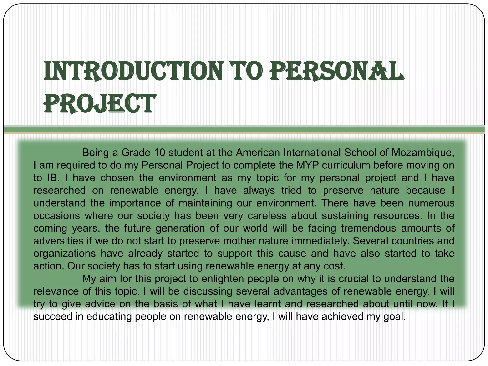 Introduction to Personal
  Project
           Being a Grade 10 student at the American International School of Mozambique,
I am required to do my Personal Project to complete the MYP curriculum before moving on
to IB. I have chosen the environment as my topic for my personal project and I have
researched on renewable energy. I have always tried to preserve nature because I
understand the importance of maintaining our environment. There have been numerous
occasions where our society has been very careless about sustaining resources. In the
coming years, the future generation of our world will be facing tremendous amounts of
adversities if we do not start to preserve mother nature immediately. Several countries and
organizations have already started to support this cause and have also started to take
action. Our society has to start using renewable energy at any cost.
           My aim for this project to enlighten people on why it is crucial to understand the
relevance of this topic. I will be discussing several advantages of renewable energy. I will
try to give advice on the basis of what I have learnt and researched about until now. If I
succeed in educating people on renewable energy, I will have achieved my goal.
 