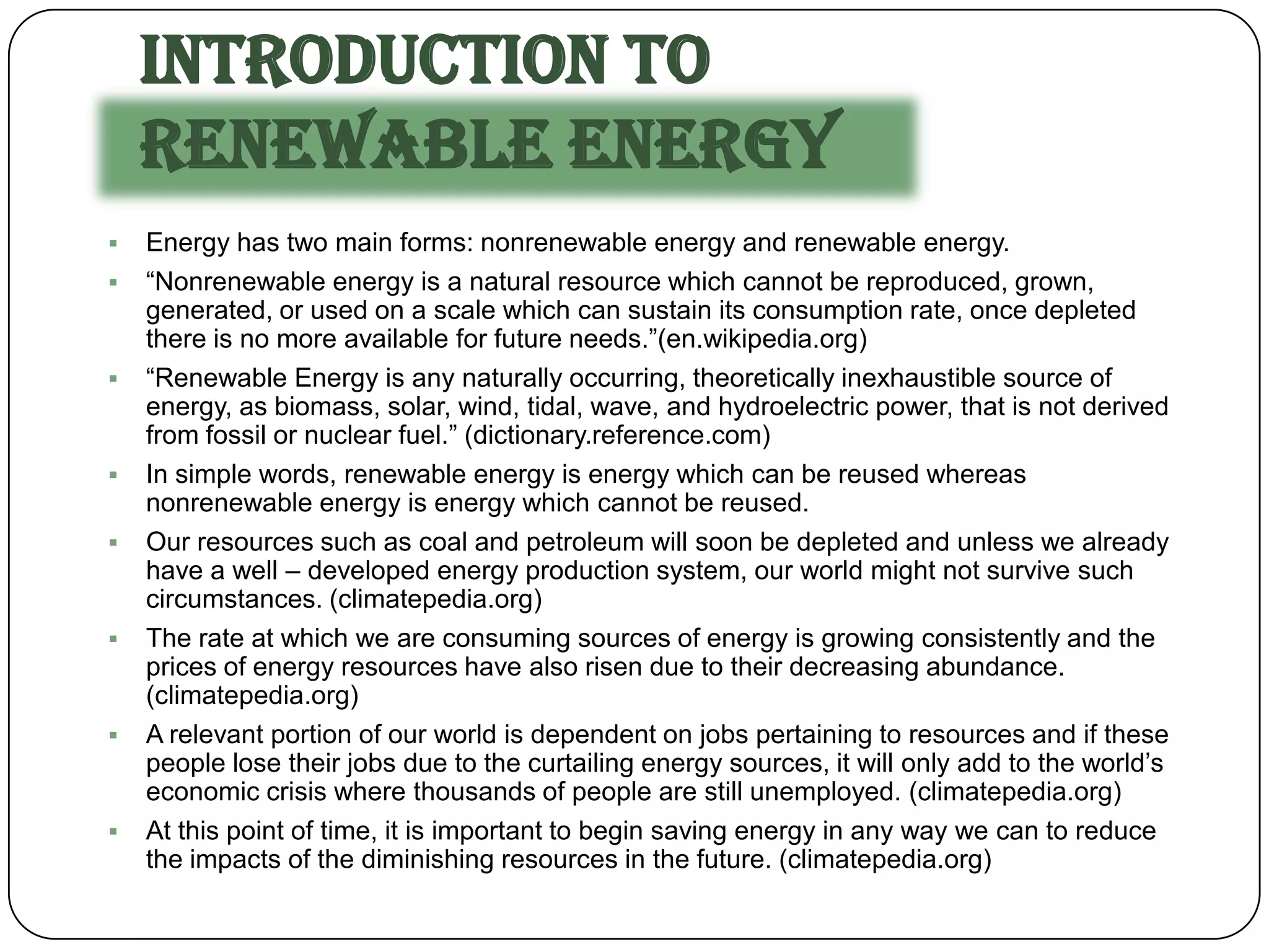 Introduction to
    Renewable Energy
   Energy has two main forms: nonrenewable energy and renewable energy.
   “Nonrenewable energy is a natural resource which cannot be reproduced, grown,
    generated, or used on a scale which can sustain its consumption rate, once depleted
    there is no more available for future needs.”(en.wikipedia.org)
   “Renewable Energy is any naturally occurring, theoretically inexhaustible source of
    energy, as biomass, solar, wind, tidal, wave, and hydroelectric power, that is not derived
    from fossil or nuclear fuel.” (dictionary.reference.com)
   In simple words, renewable energy is energy which can be reused whereas
    nonrenewable energy is energy which cannot be reused.
   Our resources such as coal and petroleum will soon be depleted and unless we already
    have a well – developed energy production system, our world might not survive such
    circumstances. (climatepedia.org)
   The rate at which we are consuming sources of energy is growing consistently and the
    prices of energy resources have also risen due to their decreasing abundance.
    (climatepedia.org)
   A relevant portion of our world is dependent on jobs pertaining to resources and if these
    people lose their jobs due to the curtailing energy sources, it will only add to the world’s
    economic crisis where thousands of people are still unemployed. (climatepedia.org)
   At this point of time, it is important to begin saving energy in any way we can to reduce
    the impacts of the diminishing resources in the future. (climatepedia.org)
 