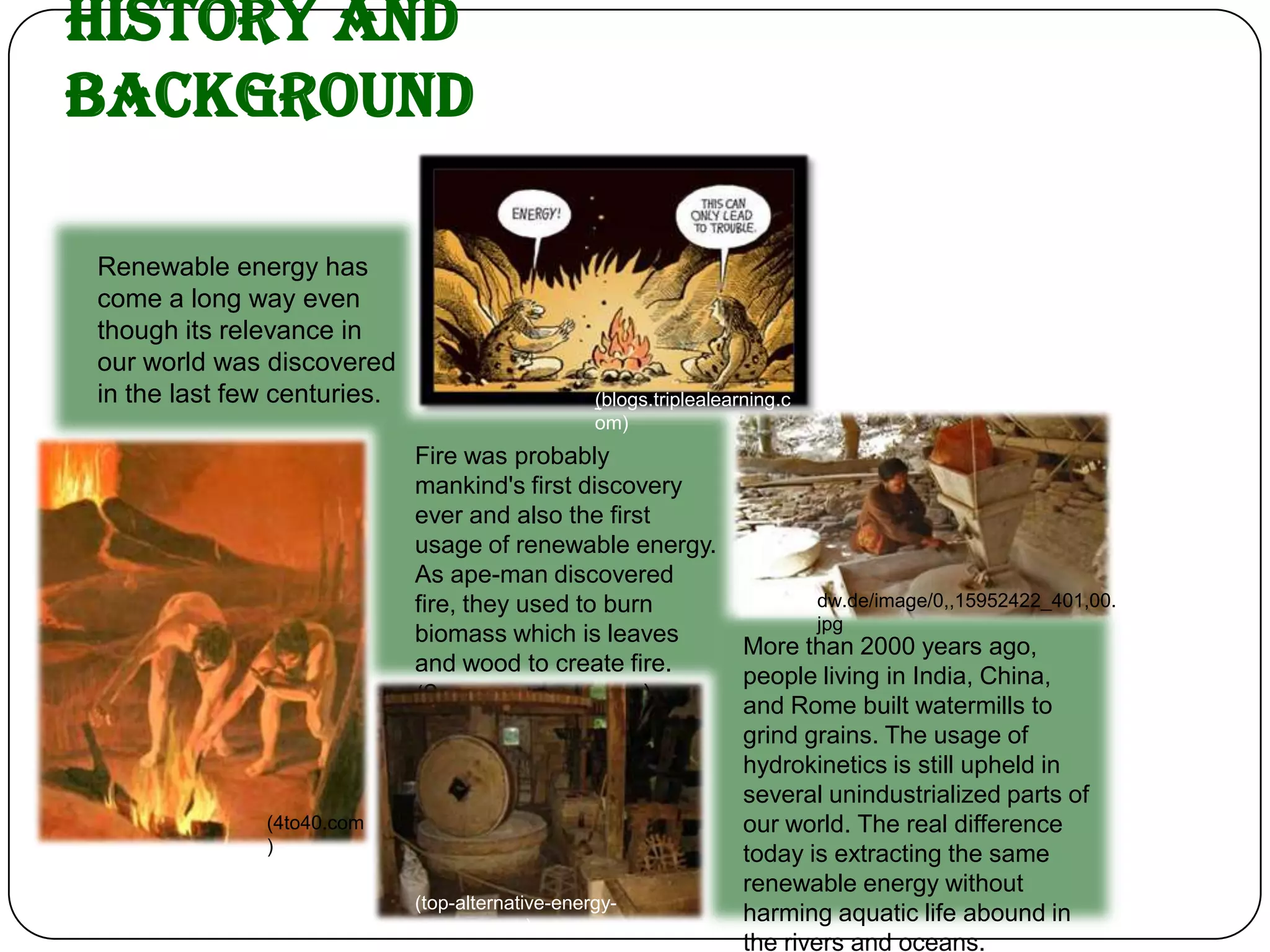 History and
Background

Renewable energy has
come a long way even
though its relevance in
our world was discovered
in the last few centuries.                        (blogs.triplealearning.c
                                                  om)
                             Fire was probably
                             mankind's first discovery
                             ever and also the first
                             usage of renewable energy.
                             As ape-man discovered
                             fire, they used to burn                         dw.de/image/0,,15952422_401,00.
                                                                             jpg
                             biomass which is leaves
                                                                    More than 2000 years ago,
                             and wood to create fire.
                                                                    people living in India, China,
                             (2greenenergy.com)                     and Rome built watermills to
                                                                    grind grains. The usage of
                                                                    hydrokinetics is still upheld in
                                                                    several unindustrialized parts of
              (4to40.com                                            our world. The real difference
              )                                                     today is extracting the same
                                                                    renewable energy without
                             (top-alternative-energy-
                             sources.com)
                                                                    harming aquatic life abound in
                                                                    the rivers and oceans.
 