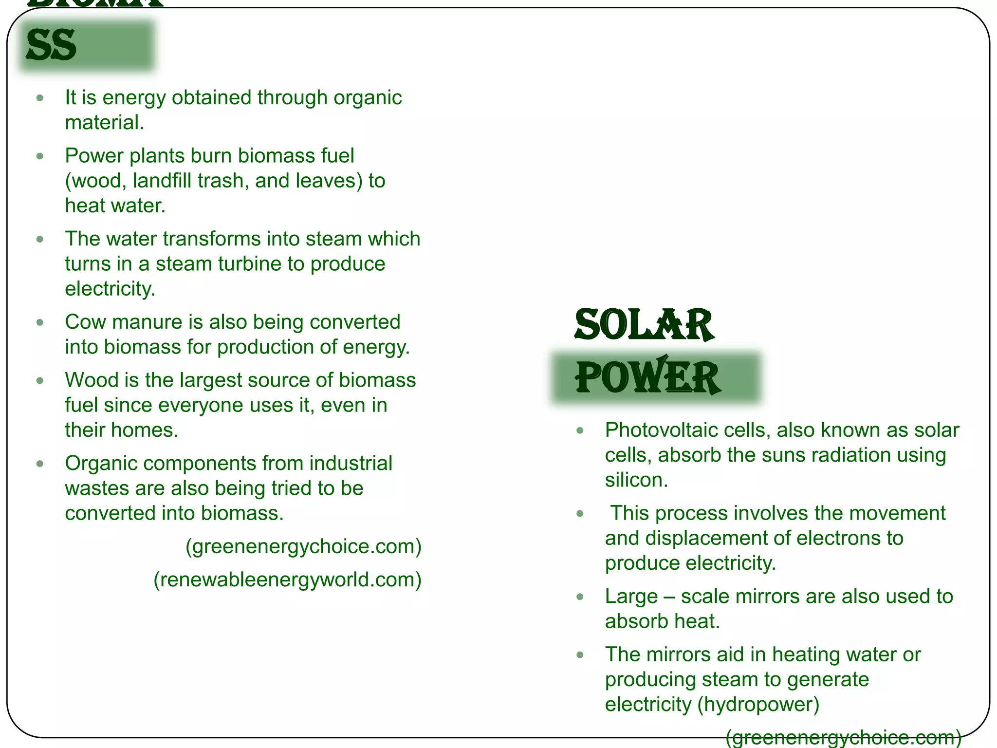 Bioma
ss
   It is energy obtained through organic
    material.
   Power plants burn biomass fuel
    (wood, landfill trash, and leaves) to
    heat water.
   The water transforms into steam which
    turns in a steam turbine to produce
    electricity.
   Cow manure is also being converted
    into biomass for production of energy.
                                             Solar
   Wood is the largest source of biomass
    fuel since everyone uses it, even in
                                             Power
    their homes.                                Photovoltaic cells, also known as solar
   Organic components from industrial           cells, absorb the suns radiation using
    wastes are also being tried to be            silicon.
    converted into biomass.                     This process involves the movement
                 (greenenergychoice.com)         and displacement of electrons to
                                                 produce electricity.
              (renewableenergyworld.com)
                                                Large – scale mirrors are also used to
                                                 absorb heat.
                                                The mirrors aid in heating water or
                                                 producing steam to generate
                                                 electricity (hydropower)
                                                              (greenenergychoice.com)
 