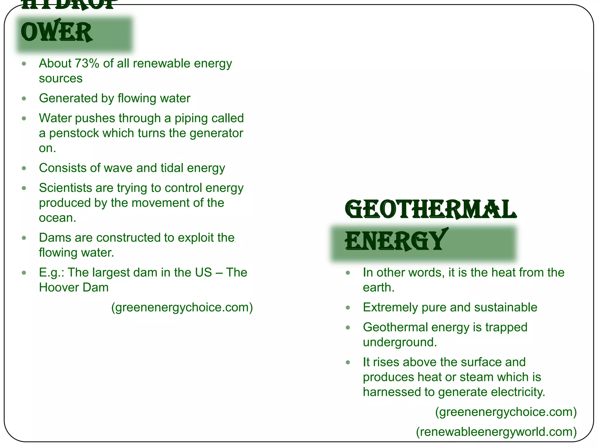 Hydrop
ower
   About 73% of all renewable energy
    sources
   Generated by flowing water
   Water pushes through a piping called
    a penstock which turns the generator
    on.
   Consists of wave and tidal energy
   Scientists are trying to control energy
    produced by the movement of the
    ocean.                                    Geothermal
   Dams are constructed to exploit the
    flowing water.
                                              Energy
   E.g.: The largest dam in the US – The        In other words, it is the heat from the
    Hoover Dam                                    earth.
                 (greenenergychoice.com)         Extremely pure and sustainable
                                                 Geothermal energy is trapped
                                                  underground.
                                                 It rises above the surface and
                                                  produces heat or steam which is
                                                  harnessed to generate electricity.
                                                               (greenenergychoice.com)
                                                            (renewableenergyworld.com)
 