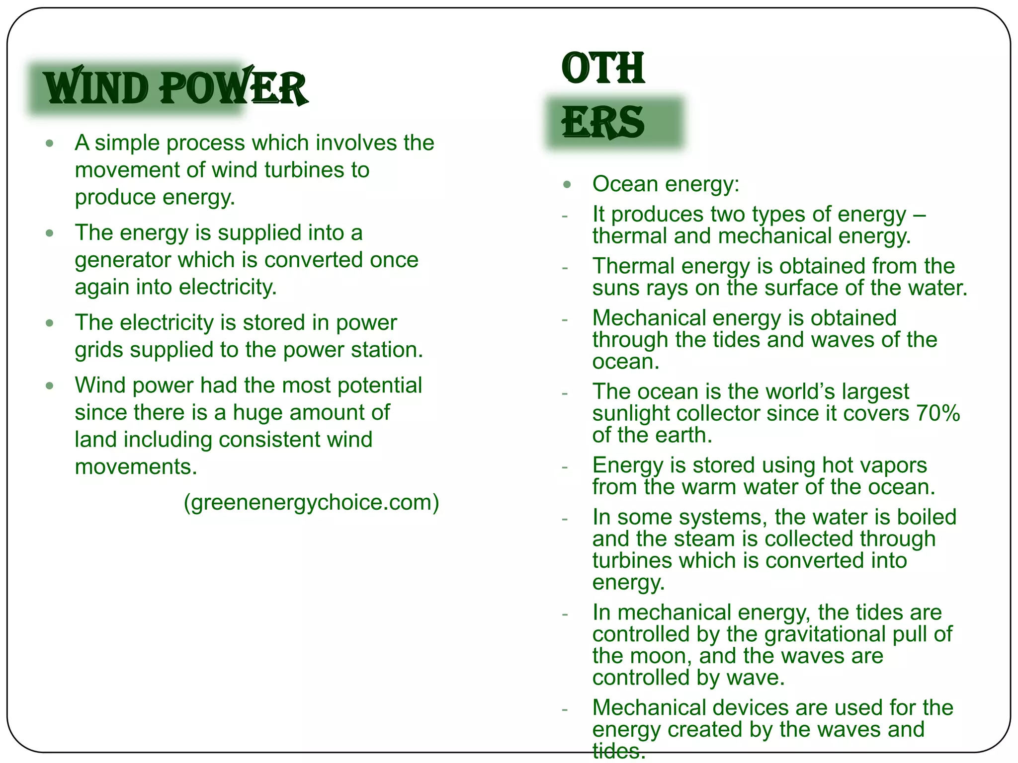 Wind Power                                 Oth
   A simple process which involves the
                                           ers
    movement of wind turbines to
                                              Ocean energy:
    produce energy.
                                           -   It produces two types of energy –
   The energy is supplied into a              thermal and mechanical energy.
    generator which is converted once      -   Thermal energy is obtained from the
    again into electricity.                    suns rays on the surface of the water.
   The electricity is stored in power     -   Mechanical energy is obtained
    grids supplied to the power station.       through the tides and waves of the
                                               ocean.
   Wind power had the most potential      -   The ocean is the world’s largest
    since there is a huge amount of            sunlight collector since it covers 70%
    land including consistent wind             of the earth.
    movements.                             -   Energy is stored using hot vapors
                                               from the warm water of the ocean.
               (greenenergychoice.com)
                                           -   In some systems, the water is boiled
                                               and the steam is collected through
                                               turbines which is converted into
                                               energy.
                                           -   In mechanical energy, the tides are
                                               controlled by the gravitational pull of
                                               the moon, and the waves are
                                               controlled by wave.
                                           -   Mechanical devices are used for the
                                               energy created by the waves and
                                               tides.
 