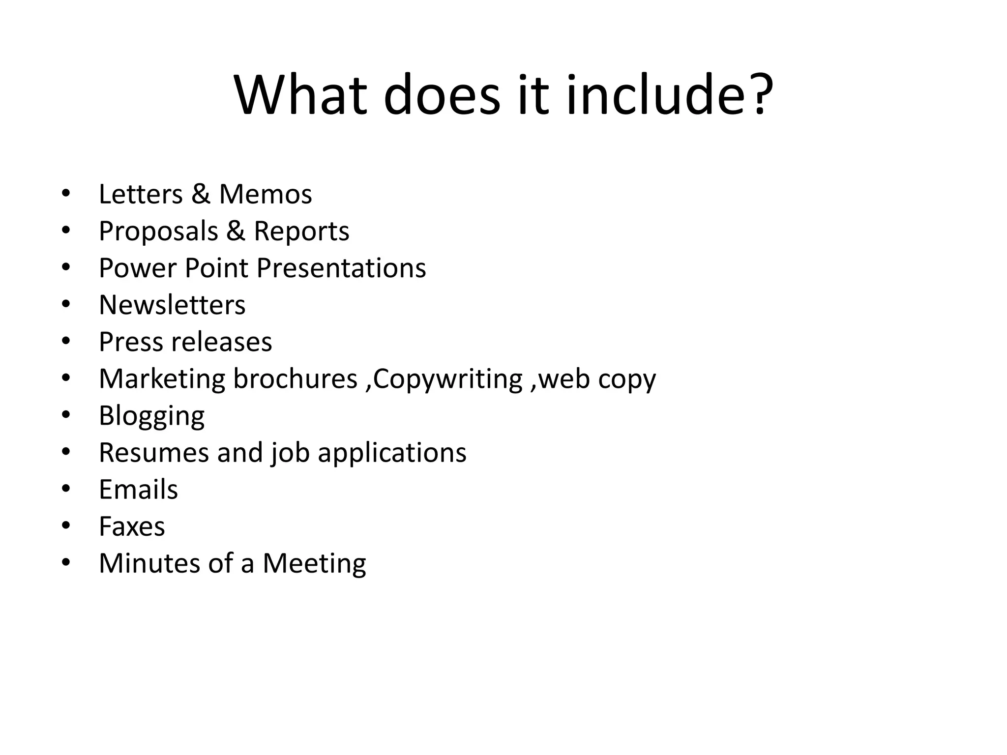 What does it include?
•   Letters & Memos
•   Proposals & Reports
•   Power Point Presentations
•   Newsletters
•   Press releases
•   Marketing brochures ,Copywriting ,web copy
•   Blogging
•   Resumes and job applications
•   Emails
•   Faxes
•   Minutes of a Meeting
 