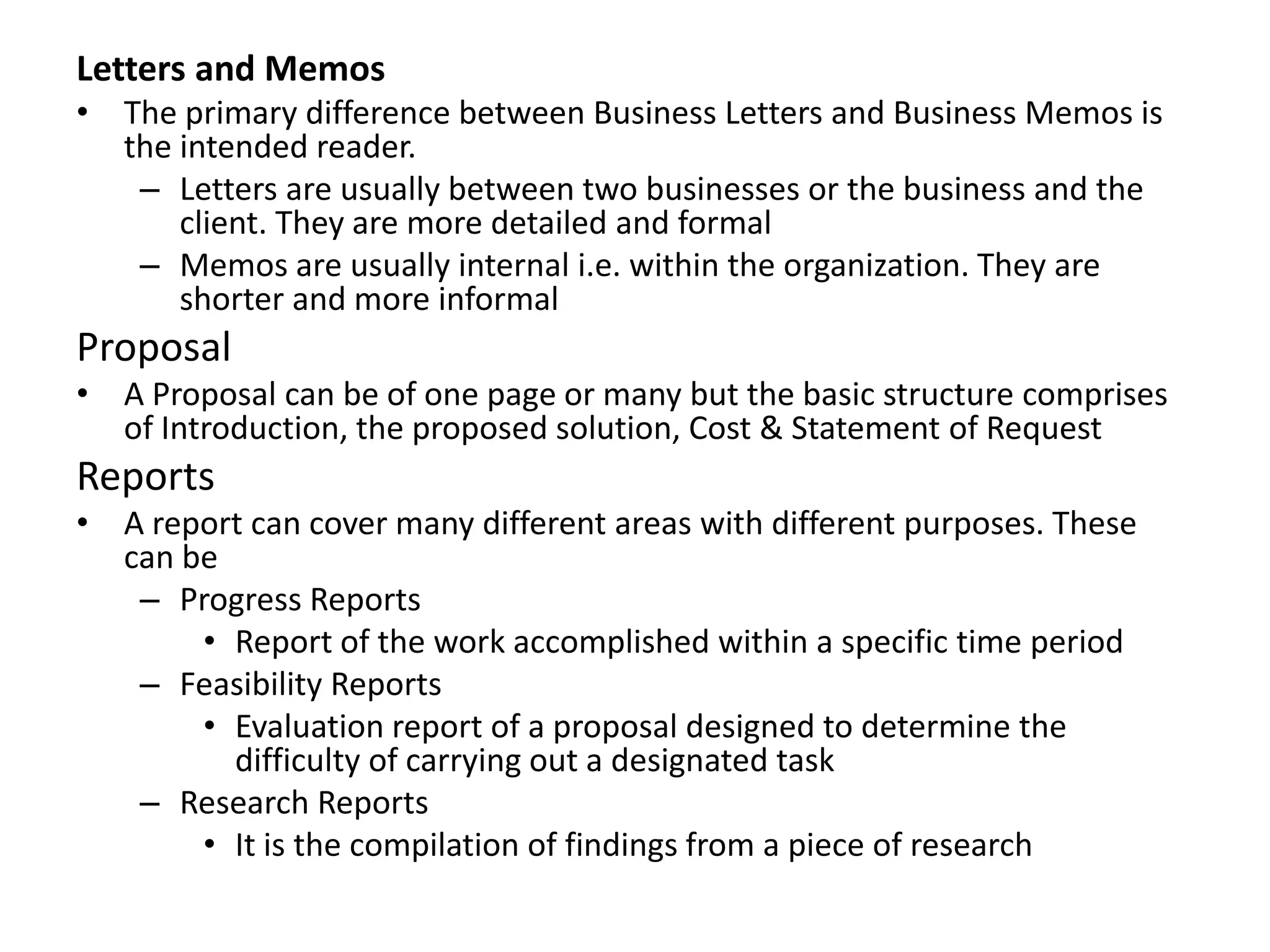 Letters and Memos
• The primary difference between Business Letters and Business Memos is
  the intended reader.
   – Letters are usually between two businesses or the business and the
      client. They are more detailed and formal
   – Memos are usually internal i.e. within the organization. They are
      shorter and more informal
Proposal
• A Proposal can be of one page or many but the basic structure comprises
  of Introduction, the proposed solution, Cost & Statement of Request
Reports
• A report can cover many different areas with different purposes. These
  can be
   – Progress Reports
       • Report of the work accomplished within a specific time period
   – Feasibility Reports
       • Evaluation report of a proposal designed to determine the
         difficulty of carrying out a designated task
   – Research Reports
       • It is the compilation of findings from a piece of research
 