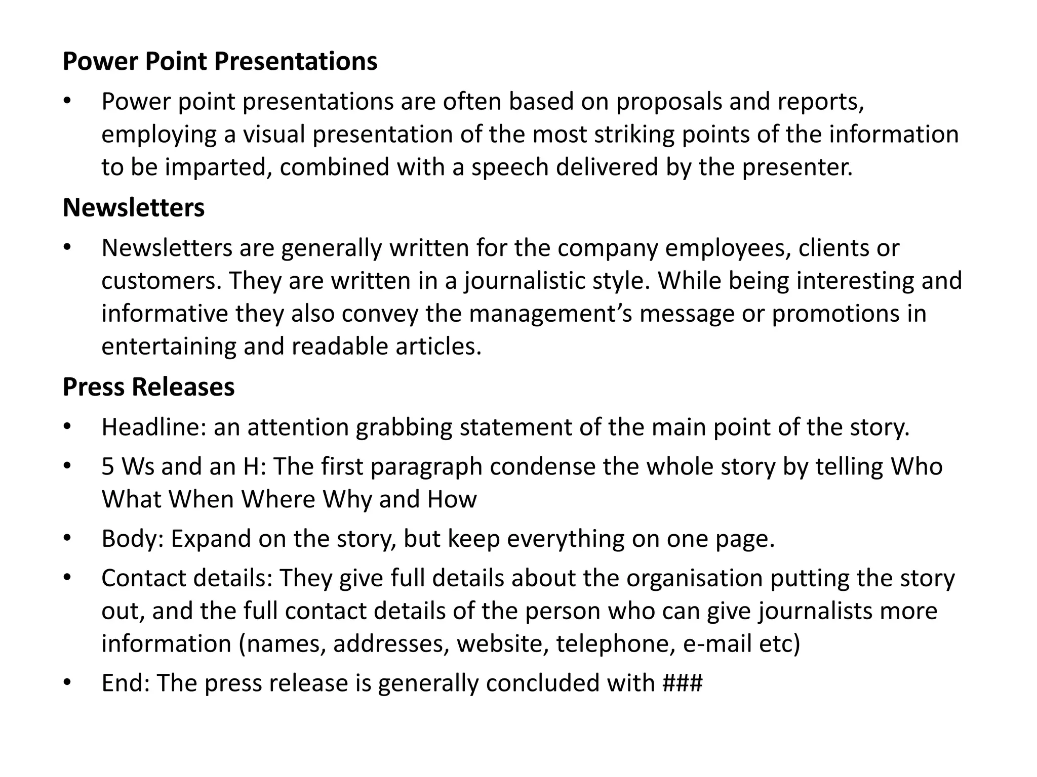 Power Point Presentations
•   Power point presentations are often based on proposals and reports,
    employing a visual presentation of the most striking points of the information
    to be imparted, combined with a speech delivered by the presenter.
Newsletters
•   Newsletters are generally written for the company employees, clients or
    customers. They are written in a journalistic style. While being interesting and
    informative they also convey the management’s message or promotions in
    entertaining and readable articles.
Press Releases
•   Headline: an attention grabbing statement of the main point of the story.
•   5 Ws and an H: The first paragraph condense the whole story by telling Who
    What When Where Why and How
•   Body: Expand on the story, but keep everything on one page.
•   Contact details: They give full details about the organisation putting the story
    out, and the full contact details of the person who can give journalists more
    information (names, addresses, website, telephone, e-mail etc)
•   End: The press release is generally concluded with ###
 