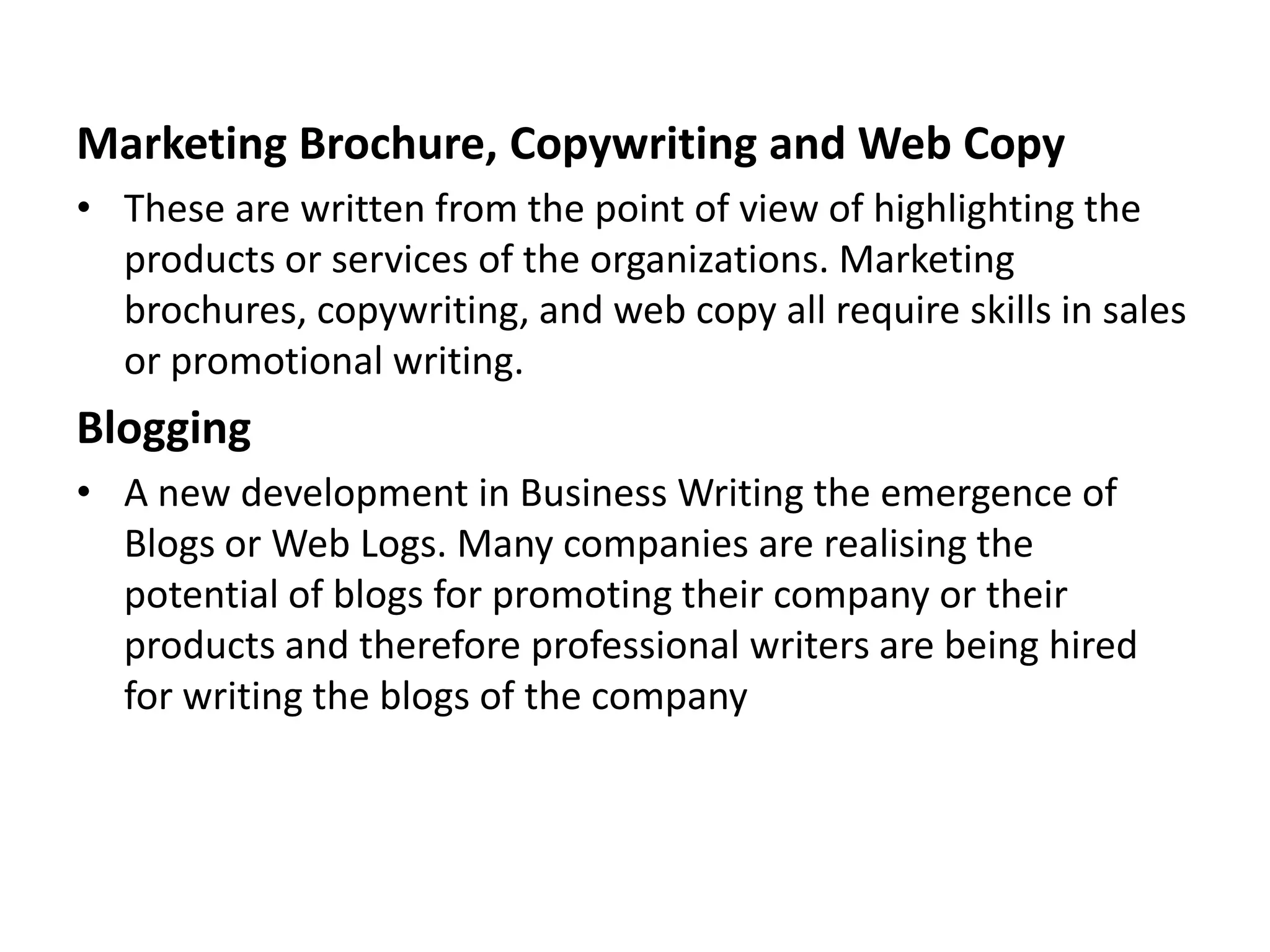 Marketing Brochure, Copywriting and Web Copy
• These are written from the point of view of highlighting the
  products or services of the organizations. Marketing
  brochures, copywriting, and web copy all require skills in sales
  or promotional writing.
Blogging
• A new development in Business Writing the emergence of
  Blogs or Web Logs. Many companies are realising the
  potential of blogs for promoting their company or their
  products and therefore professional writers are being hired
  for writing the blogs of the company
 