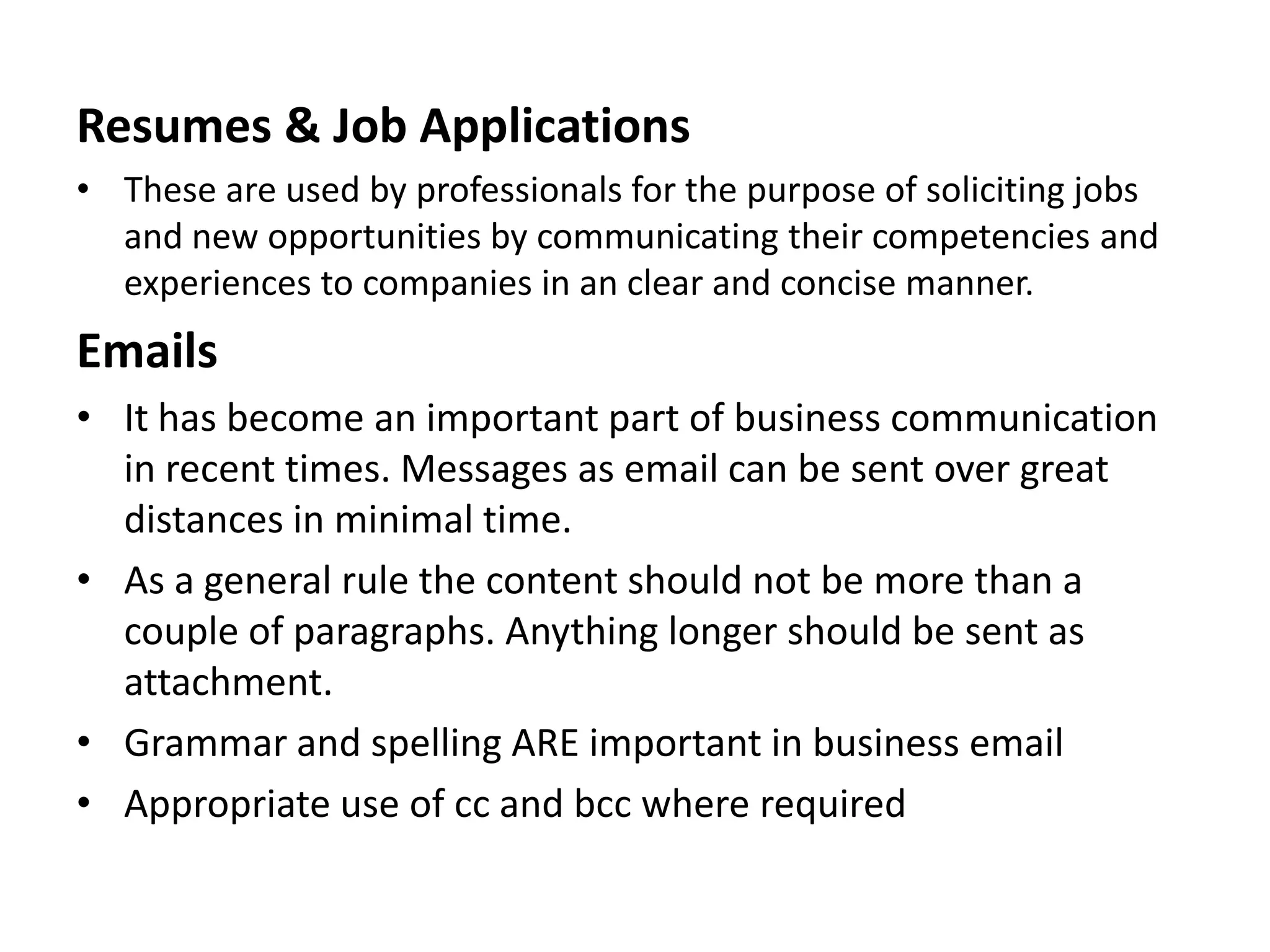 Resumes & Job Applications
• These are used by professionals for the purpose of soliciting jobs
  and new opportunities by communicating their competencies and
  experiences to companies in an clear and concise manner.
Emails
• It has become an important part of business communication
  in recent times. Messages as email can be sent over great
  distances in minimal time.
• As a general rule the content should not be more than a
  couple of paragraphs. Anything longer should be sent as
  attachment.
• Grammar and spelling ARE important in business email
• Appropriate use of cc and bcc where required
 