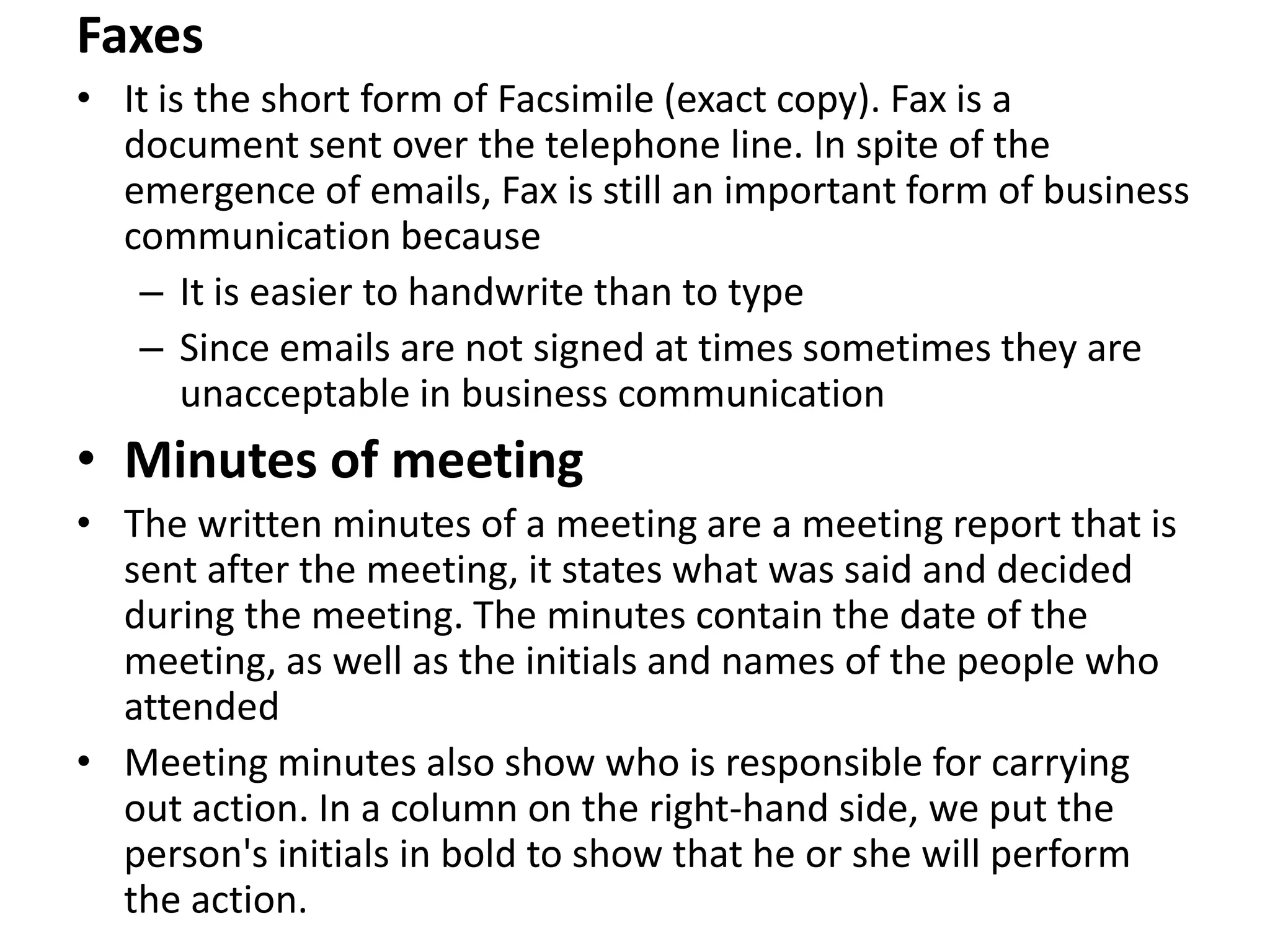 Faxes
• It is the short form of Facsimile (exact copy). Fax is a
  document sent over the telephone line. In spite of the
  emergence of emails, Fax is still an important form of business
  communication because
   – It is easier to handwrite than to type
   – Since emails are not signed at times sometimes they are
       unacceptable in business communication
• Minutes of meeting
• The written minutes of a meeting are a meeting report that is
  sent after the meeting, it states what was said and decided
  during the meeting. The minutes contain the date of the
  meeting, as well as the initials and names of the people who
  attended
• Meeting minutes also show who is responsible for carrying
  out action. In a column on the right-hand side, we put the
  person's initials in bold to show that he or she will perform
  the action.
 
