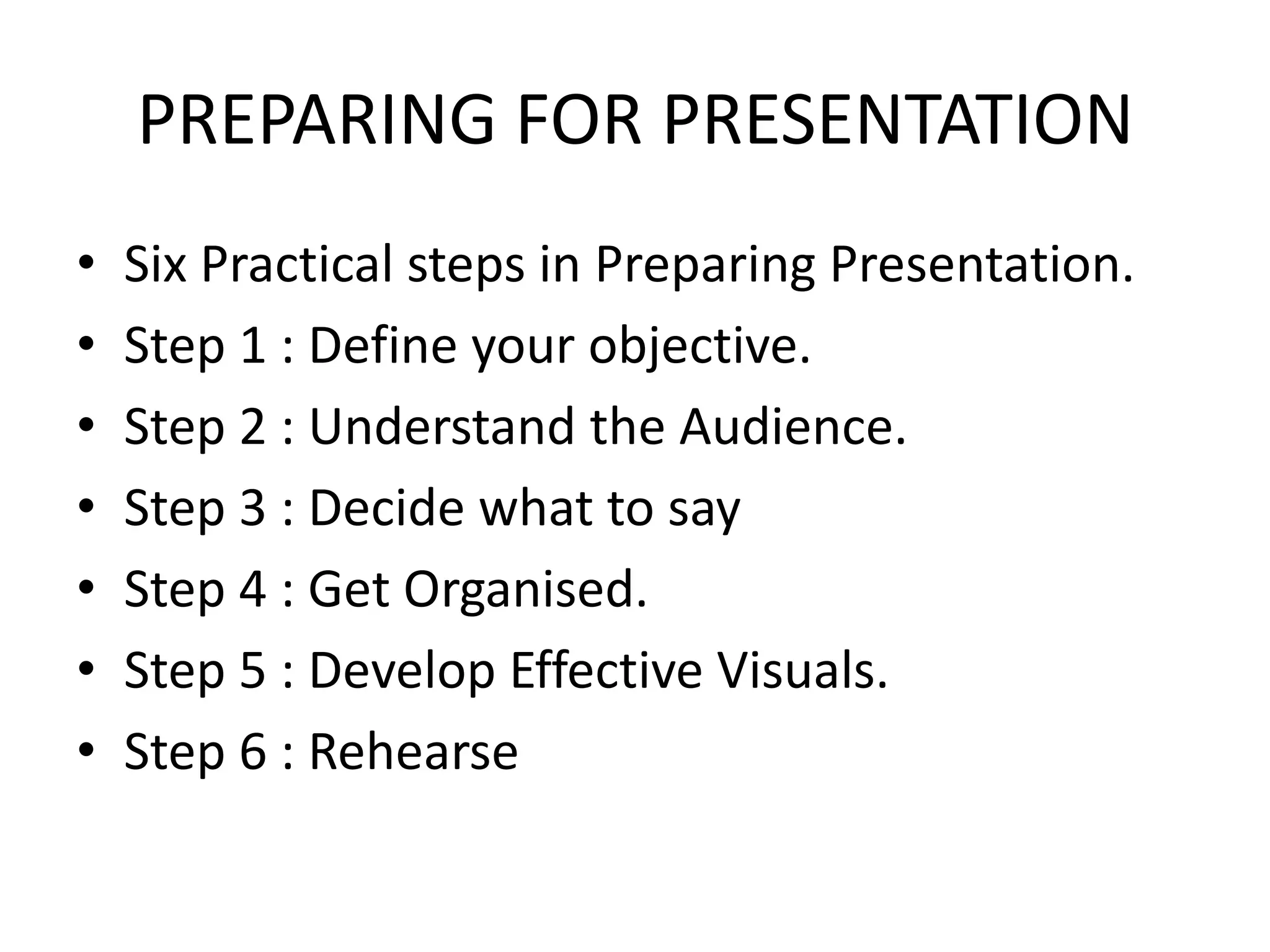 PREPARING FOR PRESENTATION
•   Six Practical steps in Preparing Presentation.
•   Step 1 : Define your objective.
•   Step 2 : Understand the Audience.
•   Step 3 : Decide what to say
•   Step 4 : Get Organised.
•   Step 5 : Develop Effective Visuals.
•   Step 6 : Rehearse
 