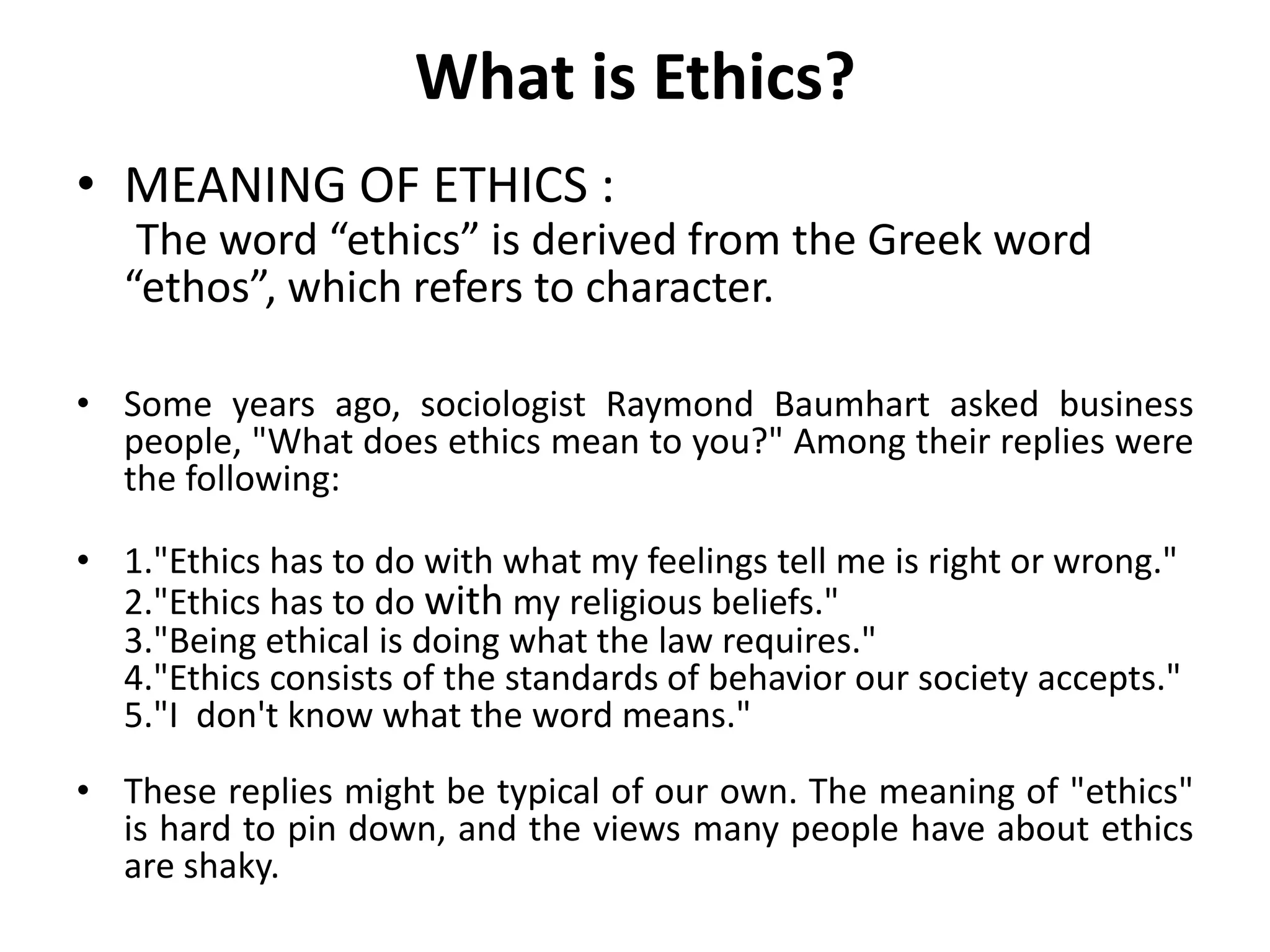 What is Ethics?
• MEANING OF ETHICS :
    The word “ethics” is derived from the Greek word
   “ethos”, which refers to character.

• Some years ago, sociologist Raymond Baumhart asked business
  people, "What does ethics mean to you?" Among their replies were
  the following:

• 1."Ethics has to do with what my feelings tell me is right or wrong."
  2."Ethics has to do with my religious beliefs."
  3."Being ethical is doing what the law requires."
  4."Ethics consists of the standards of behavior our society accepts."
  5."I don't know what the word means."
• These replies might be typical of our own. The meaning of "ethics"
  is hard to pin down, and the views many people have about ethics
  are shaky.
 