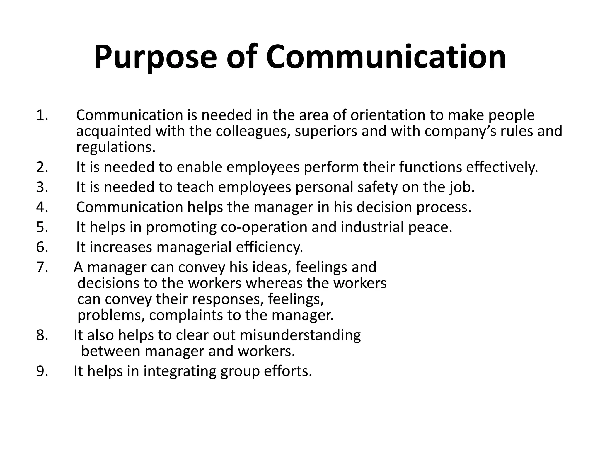 Purpose of Communication
1.    Communication is needed in the area of orientation to make people
      acquainted with the colleagues, superiors and with company’s rules and
      regulations.
2.    It is needed to enable employees perform their functions effectively.
3.    It is needed to teach employees personal safety on the job.
4.    Communication helps the manager in his decision process.
5.    It helps in promoting co-operation and industrial peace.
6.    It increases managerial efficiency.
7.   A manager can convey his ideas, feelings and
      decisions to the workers whereas the workers
      can convey their responses, feelings,
      problems, complaints to the manager.
8.   It also helps to clear out misunderstanding
       between manager and workers.
9.   It helps in integrating group efforts.
 