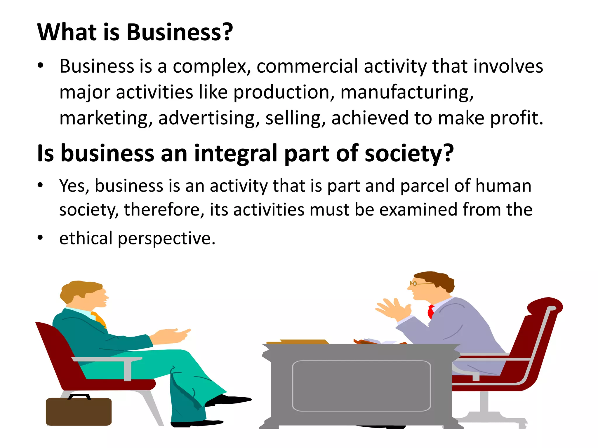 What is Business?
• Business is a complex, commercial activity that involves
  major activities like production, manufacturing,
  marketing, advertising, selling, achieved to make profit.
Is business an integral part of society?
• Yes, business is an activity that is part and parcel of human
  society, therefore, its activities must be examined from the
• ethical perspective.
 
