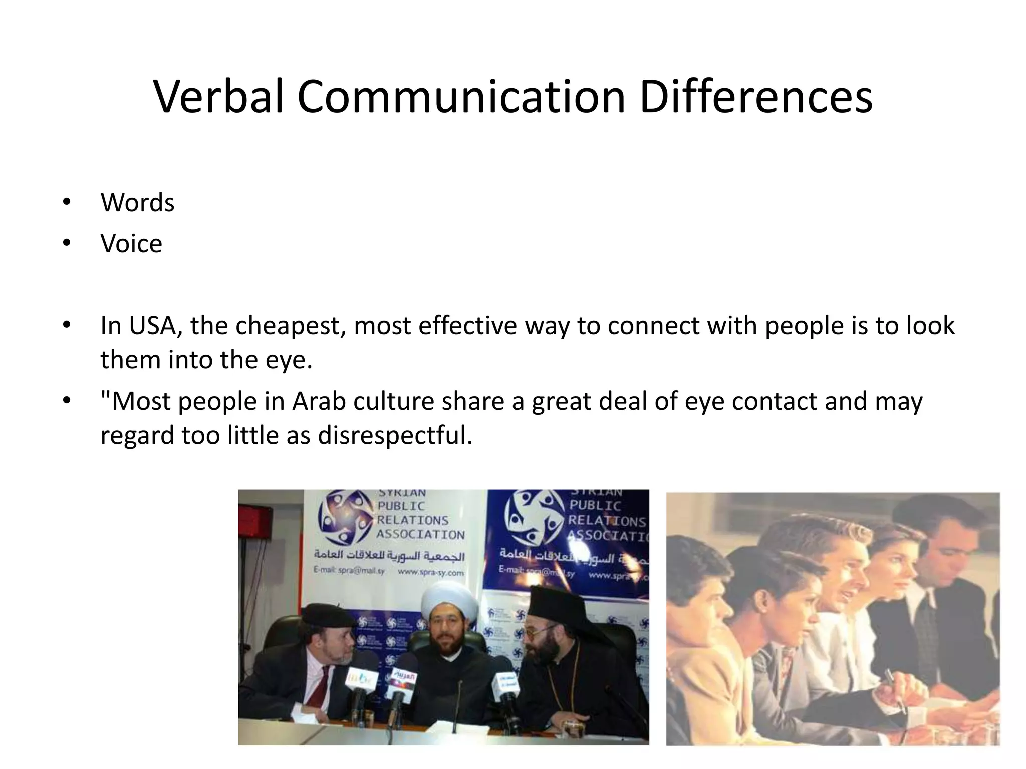 Verbal Communication Differences
• Words
• Voice

• In USA, the cheapest, most effective way to connect with people is to look
  them into the eye.
• "Most people in Arab culture share a great deal of eye contact and may
  regard too little as disrespectful.
 