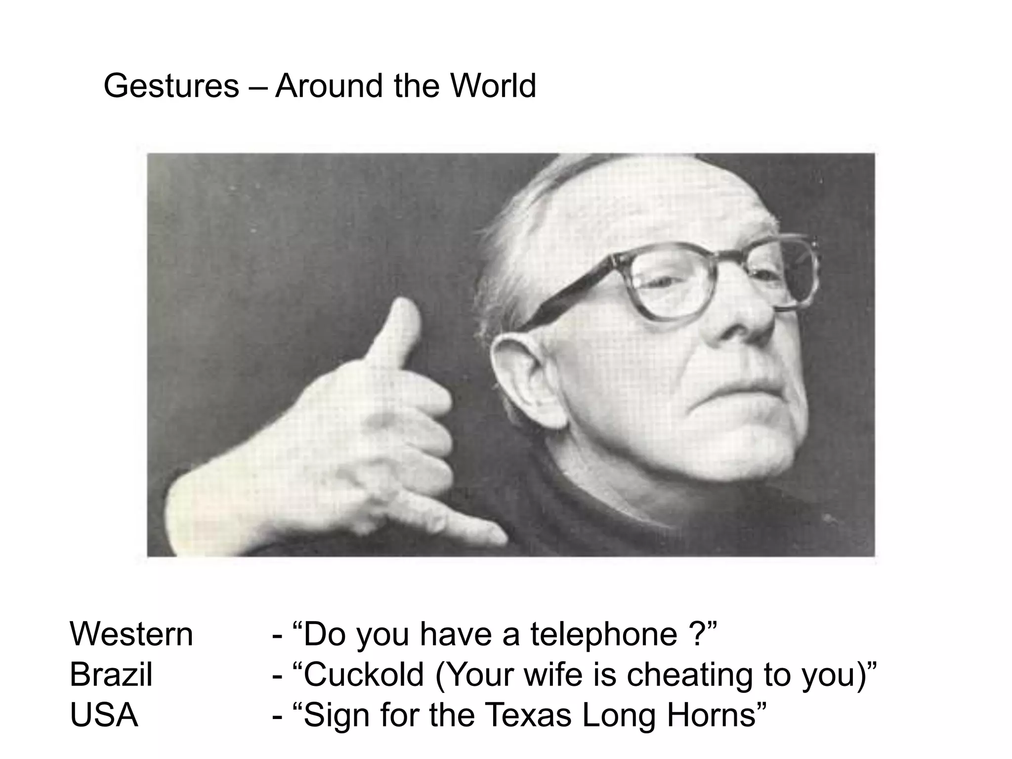 Gestures – Around the World




Western    - “Do you have a telephone ?”
Brazil     - “Cuckold (Your wife is cheating to you)”
USA        - “Sign for the Texas Long Horns”
 