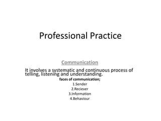Professional Practice

                   Communication
It involves a systematic and continuous process of
telling, listening and understanding.
               faces of communication;
                        1.Sender
                       2.Reciever
                     3.Information
                      4.Behaviour
 