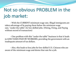 More profits for firms  - With the CURRENT minimum wage rate, Illegal immigrants are taken advantage of by paying them below the minimum wage rate, “under the table”, for low skilled jobs. (Hiring, Firing, and Paying without record of transaction)		- One problem with this “under the table” business is that it leads to LESS TAXES PAID BY WORKERS, providing the government with an inadequate amount of tax dollars. 		- Also, this leads to less jobs for low skilled U.S. Citizens who are aware of the minimum wage and desire that rate for a job.Not so obvious PROBLEM in the job market: