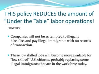 THIS policy REDUCES the amount of “Under the Table” labor operations!BENEFITS:Companies will not be as tempted to illegally hire, fire, and pay illegal immigrants with no records of transaction.These low skilled jobs will become more available for “low skilled” U.S. citizens, probably replacing some illegal immigrants that are in the workforce today.