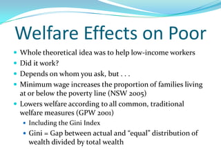 Welfare Effects on PoorWhole theoretical idea was to help low-income workersDid it work?Depends on whom you ask, but . . .Minimum wage increases the proportion of families living at or below the poverty line (NSW 2005)Lowers welfare according to all common, traditional welfare measures (GPW 2001)Including the Gini IndexGini = Gap between actual and “equal” distribution of wealth divided by total wealth
