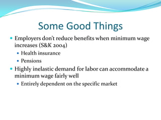 Some Good ThingsEmployers don’t reduce benefits when minimum wage increases (S&K 2004)Health insurancePensionsHighly inelastic demand for labor can accommodate a minimum wage fairly wellEntirely dependent on the specific market