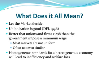 What Does it All Mean?Let the Market decide!Unionization is good (DFL 1996)Better that unions and firms clash than the government impose a minimum wageMost markets are not uniformOften not even similarHomogeneous standards for a heterogeneous economy will lead to inefficiency and welfare loss