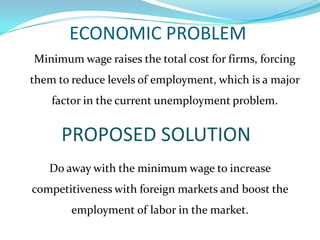ECONOMIC PROBLEM	Minimum wage raises the total cost for firms, forcing them to reduce levels of employment, which is a major factor in the current unemployment problem.PROPOSED SOLUTIONDo away with the minimum wage to increase competitiveness with foreign markets and boost the employmentof labor in the market.