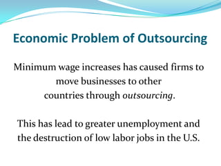 Economic Problem of OutsourcingMinimum wage increases has caused firms to move businesses to other countries through outsourcing.  This has lead to greater unemployment and the destruction of low labor jobs in the U.S.