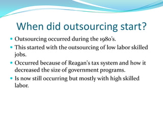 When did outsourcing start?Outsourcing occurred during the 1980’s.This started with the outsourcing of low labor skilled jobs.Occurred because of Reagan's tax system and how it decreased the size of government programs.Is now still occurring but mostly with high skilled labor.