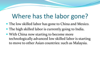 Where has the labor gone?The low skilled labor has gone to China and Mexico.The high skilled labor is currently going to India.With China now starting to become more technologically advanced low skilled labor is starting to move to other Asian countries: such as Malaysia.