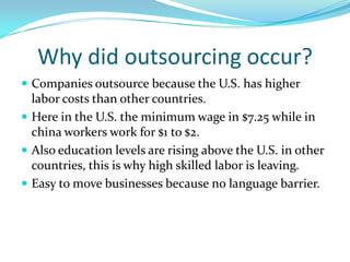 Why did outsourcing occur?Companies outsource because the U.S. has higher labor costs than other countries.Here in the U.S. the minimum wage in $7.25 while in china workers work for $1 to $2.Also education levels are rising above the U.S. in other countries, this is why high skilled labor is leaving.Easy to move businesses because no language barrier.