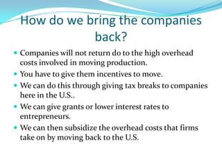 How do we bring the companies back?Companies will not return do to the high overhead costs involved in moving production.You have to give them incentives to move.We can do this through giving tax breaks to companies here in the U.S..We can give grants or lower interest rates to entrepreneurs.We can then subsidize the overhead costs that firms take on by moving back to the U.S.