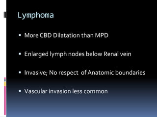 Lymphoma

 More CBD Dilatation than MPD


 Enlarged lymph nodes below Renal vein


 Invasive; No respect of Anatomic boundaries


 Vascular invasion less common
 