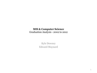 MIS & Computer Science
Graduation Analysis - 2002 to 2012
Kyle Downey
Edward Maynard
1
 
