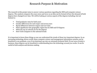 5
Research Purpose & Motivation
The research in this project aims to answer various questions regarding the MIS and computer science
degrees. The analysis compares the years 2002 and 2012 so an idea can be formed of how the demand of both
degrees have changed over time. We will be looking at various aspects of the degrees including, but not
limited to:
 Total graduates rates for both years
 Gender differences for each major and across years
 Racial differences between majors and over time
 What significance the geographic region has for MIS and CS degrees
 What the top 20 schools are for the degrees
 How UofA compares to the national trends
It is important to know these things so one can understand the trends of these two important degrees. In an
increasing technology driven world, these computer science and management information systems can be
beneficial to any graduate, even if not desiring to go into an extremely technical field. If your area of study is
business, these degrees can be beneficial in understanding how the technology around you works. It can be
useful in both analysis and decision making.
 