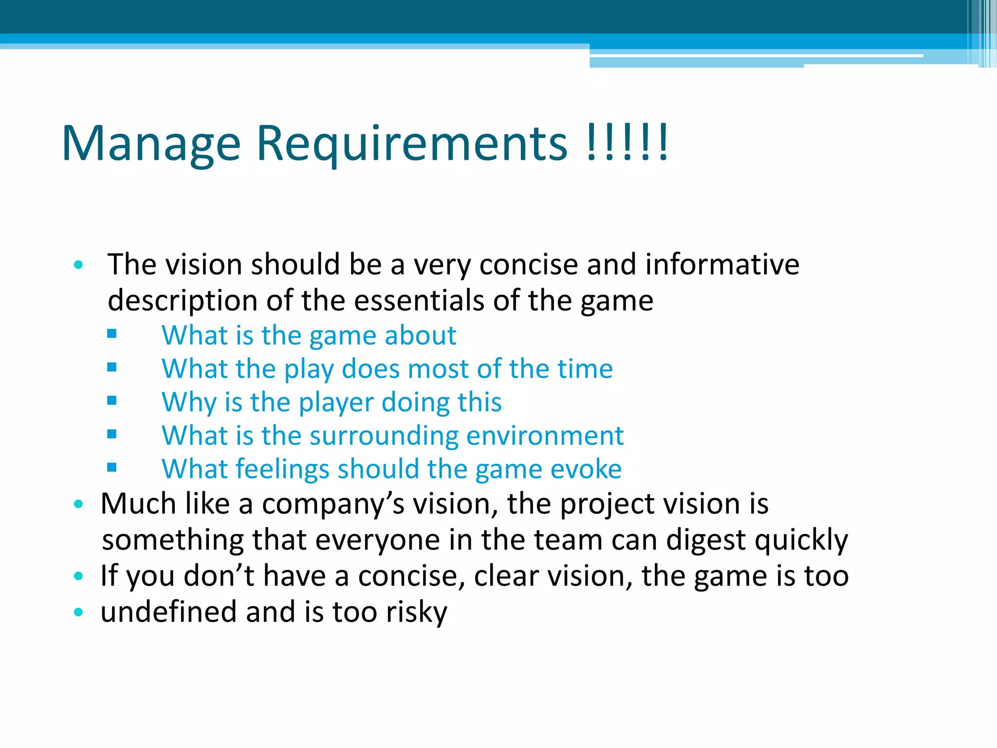 Manage Requirements !!!!!
• The vision should be a very concise and informative
description of the essentials of the game
 What is the game about
 What the play does most of the time
 Why is the player doing this
 What is the surrounding environment
 What feelings should the game evoke
• Much like a company’s vision, the project vision is
something that everyone in the team can digest quickly
• If you don’t have a concise, clear vision, the game is too
• undefined and is too risky
 
