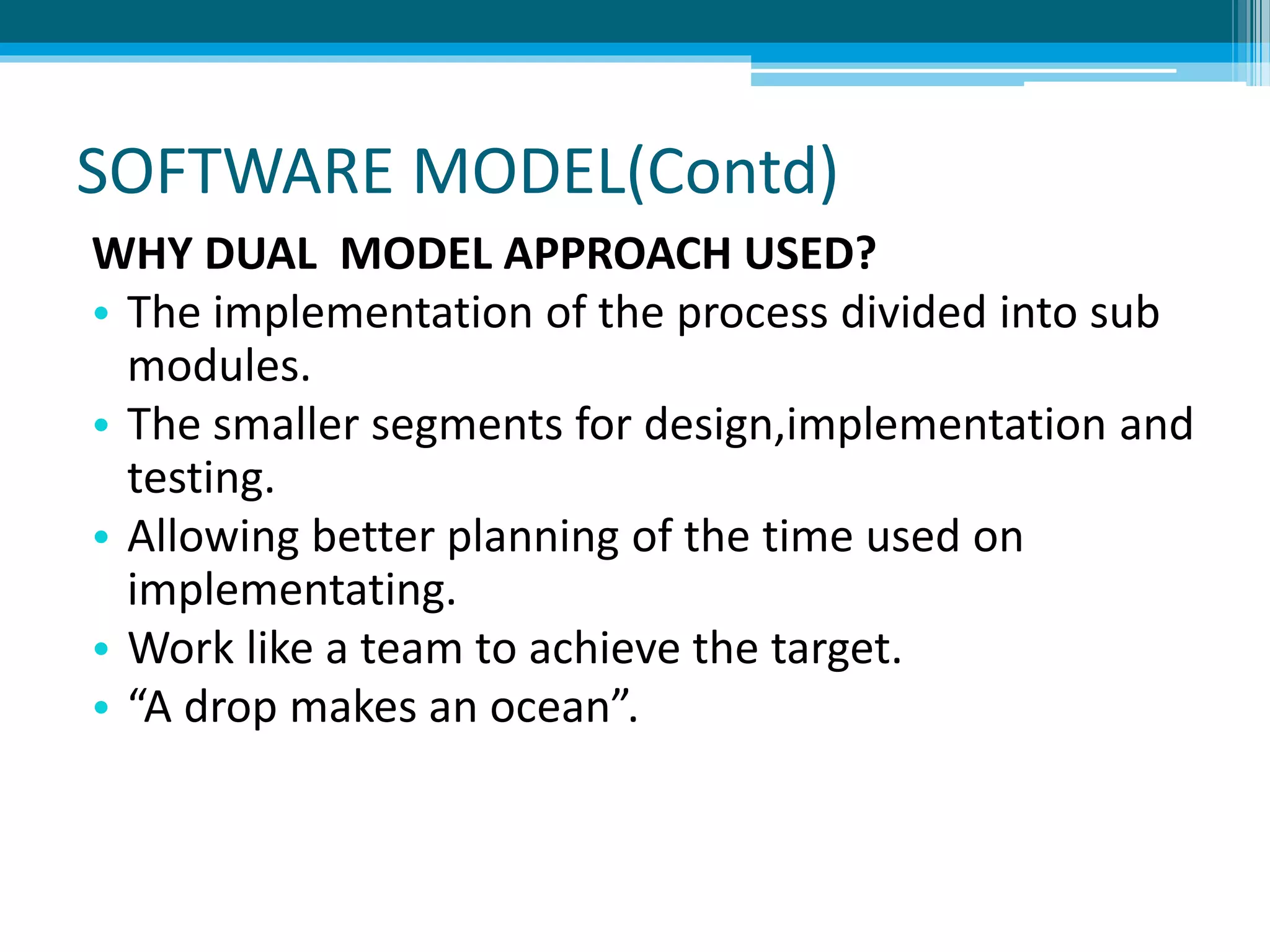 SOFTWARE MODEL(Contd)
WHY DUAL MODEL APPROACH USED?
• The implementation of the process divided into sub
modules.
• The smaller segments for design,implementation and
testing.
• Allowing better planning of the time used on
implementating.
• Work like a team to achieve the target.
• “A drop makes an ocean”.
 