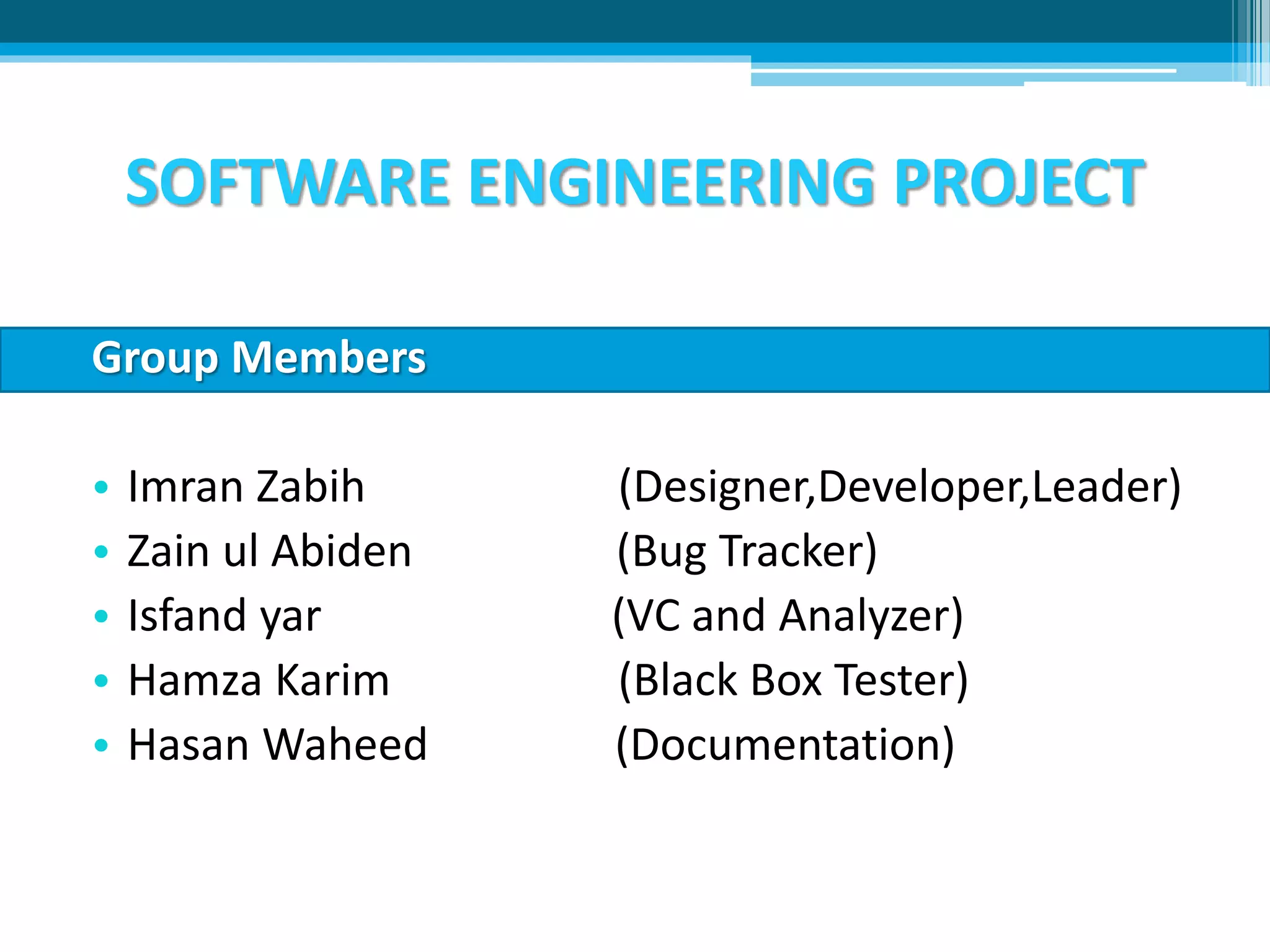 SOFTWARE ENGINEERING PROJECT
Group Members
• Imran Zabih (Designer,Developer,Leader)
• Zain ul Abiden (Bug Tracker)
• Isfand yar (VC and Analyzer)
• Hamza Karim (Black Box Tester)
• Hasan Waheed (Documentation)
 