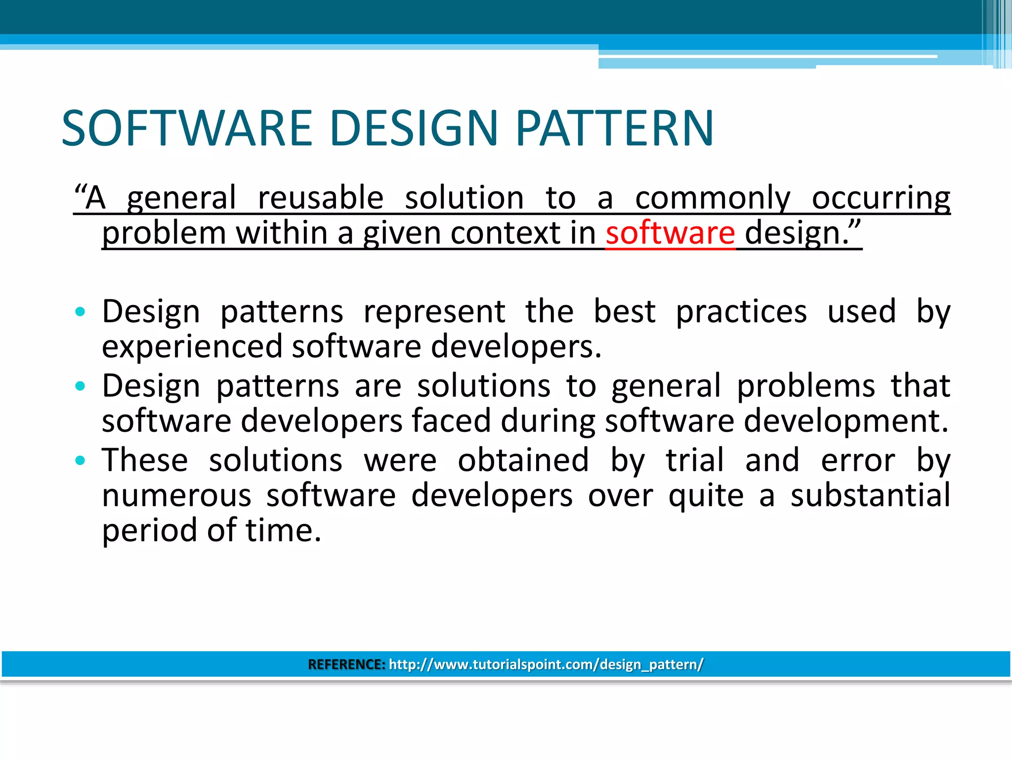 SOFTWARE DESIGN PATTERN
“A general reusable solution to a commonly occurring
problem within a given context in software design.”
• Design patterns represent the best practices used by
experienced software developers.
• Design patterns are solutions to general problems that
software developers faced during software development.
• These solutions were obtained by trial and error by
numerous software developers over quite a substantial
period of time.
REFERENCE: http://www.tutorialspoint.com/design_pattern/
 