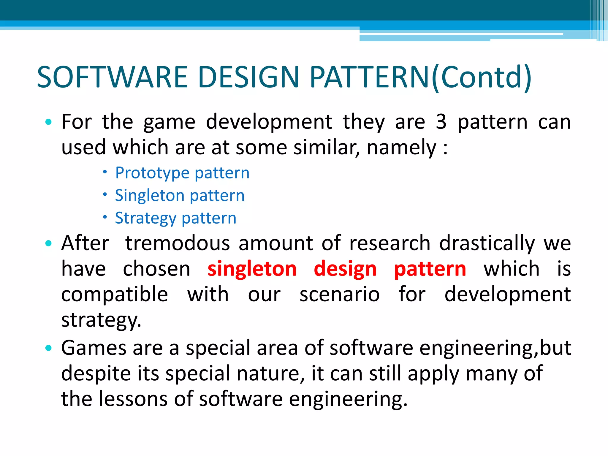 SOFTWARE DESIGN PATTERN(Contd)
• For the game development they are 3 pattern can
used which are at some similar, namely :
 Prototype pattern
 Singleton pattern
 Strategy pattern
• After tremodous amount of research drastically we
have chosen singleton design pattern which is
compatible with our scenario for development
strategy.
• Games are a special area of software engineering,but
despite its special nature, it can still apply many of
the lessons of software engineering.
 