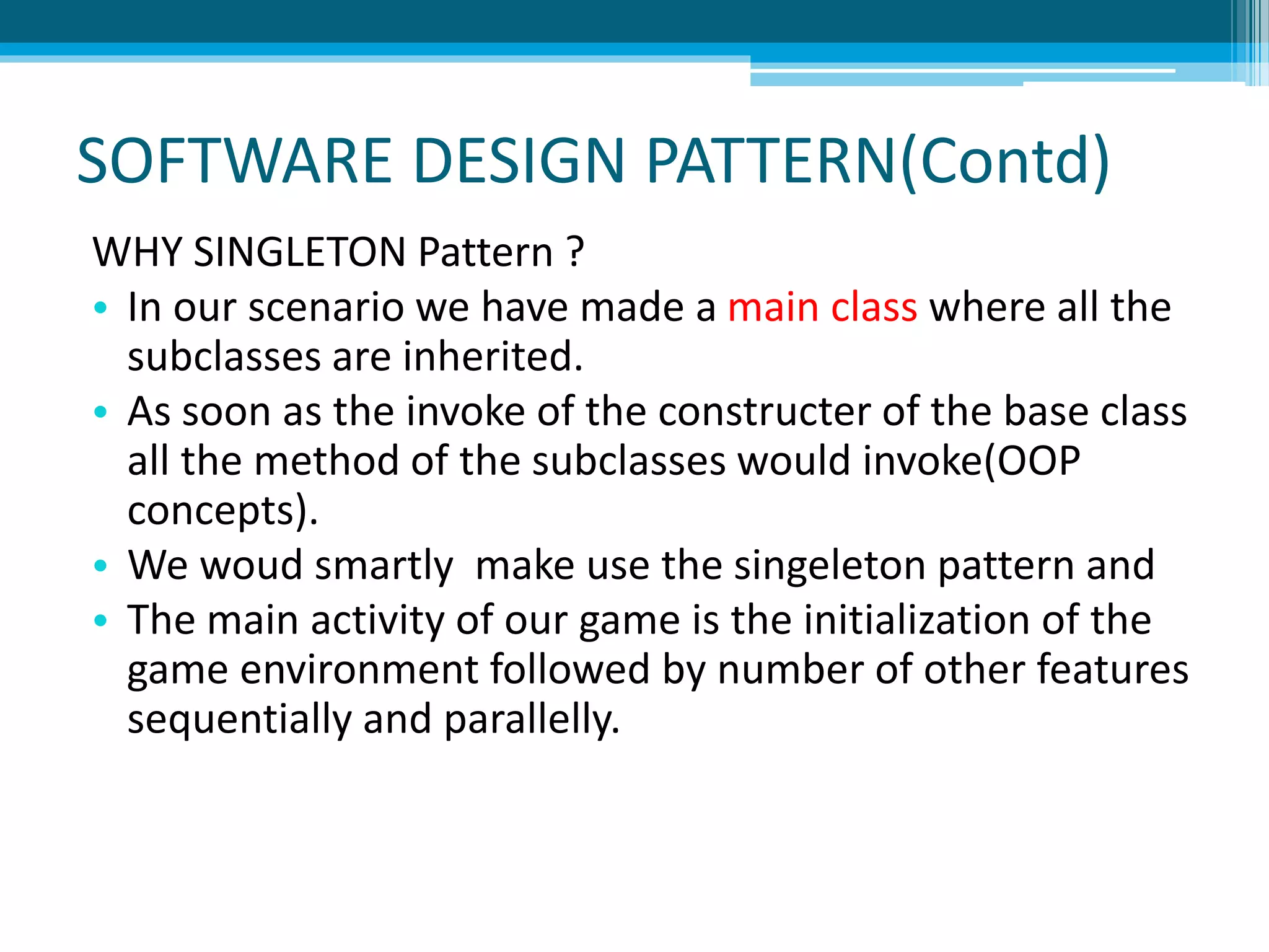 SOFTWARE DESIGN PATTERN(Contd)
WHY SINGLETON Pattern ?
• In our scenario we have made a main class where all the
subclasses are inherited.
• As soon as the invoke of the constructer of the base class
all the method of the subclasses would invoke(OOP
concepts).
• We woud smartly make use the singeleton pattern and
• The main activity of our game is the initialization of the
game environment followed by number of other features
sequentially and parallelly.
 