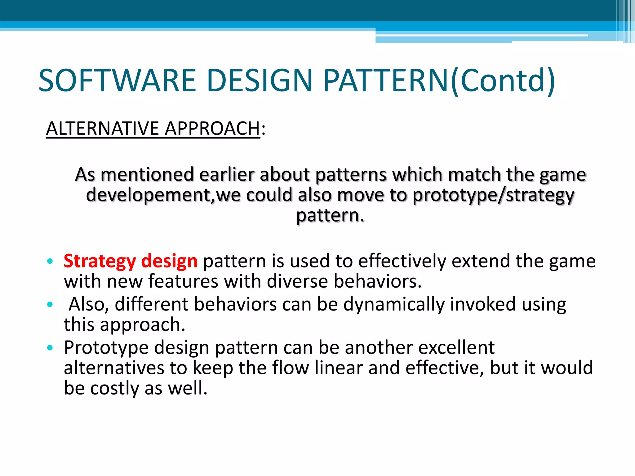 SOFTWARE DESIGN PATTERN(Contd)
ALTERNATIVE APPROACH:
As mentioned earlier about patterns which match the game
developement,we could also move to prototype/strategy
pattern.
• Strategy design pattern is used to effectively extend the game
with new features with diverse behaviors.
• Also, different behaviors can be dynamically invoked using
this approach.
• Prototype design pattern can be another excellent
alternatives to keep the flow linear and effective, but it would
be costly as well.
 