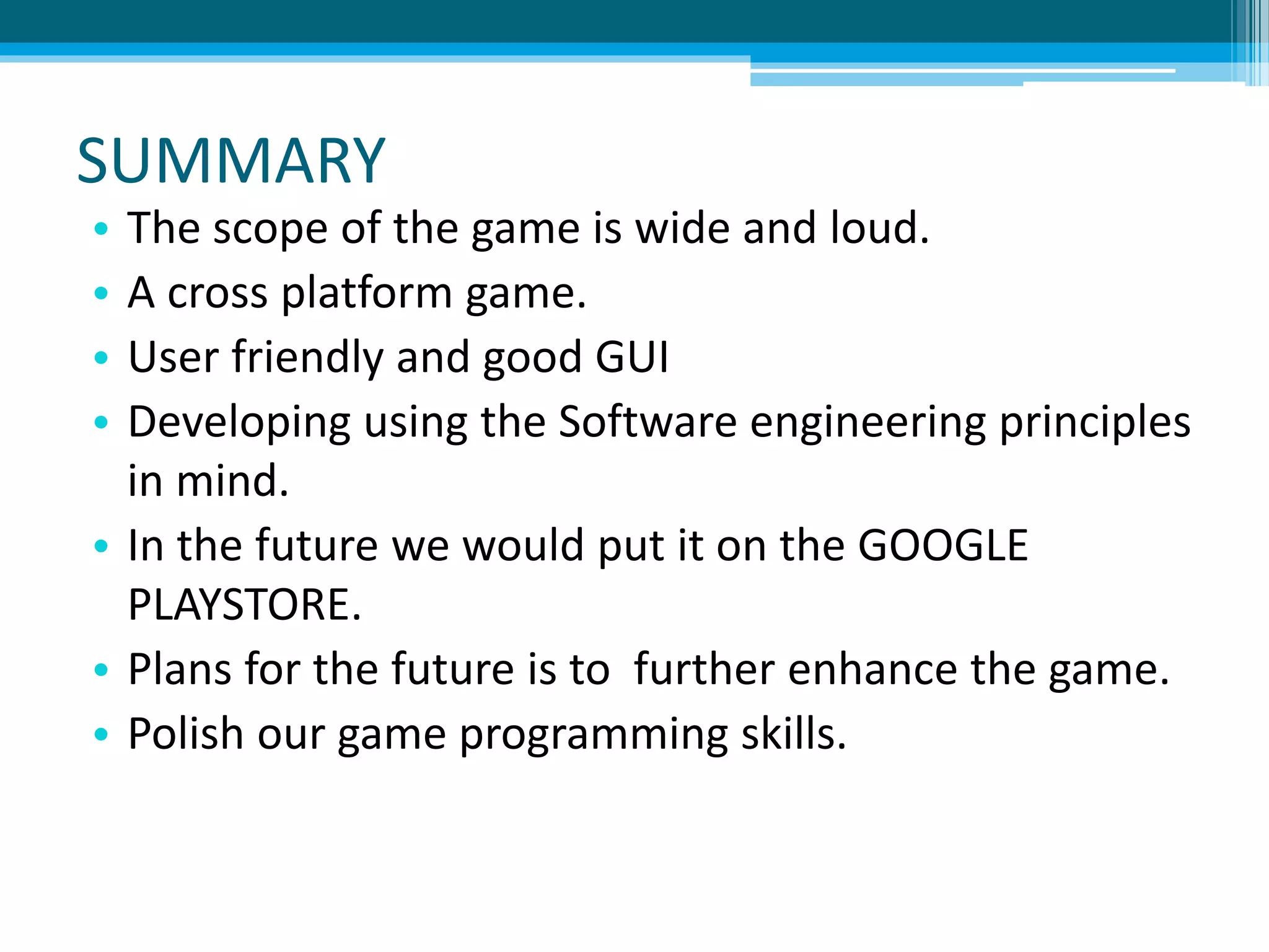SUMMARY
• The scope of the game is wide and loud.
• A cross platform game.
• User friendly and good GUI
• Developing using the Software engineering principles
in mind.
• In the future we would put it on the GOOGLE
PLAYSTORE.
• Plans for the future is to further enhance the game.
• Polish our game programming skills.
 